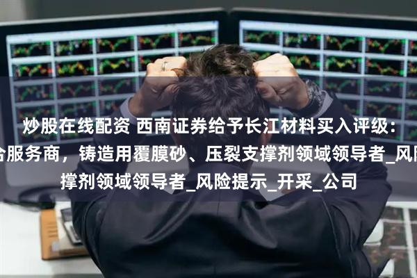 炒股在线配资 西南证券给予长江材料买入评级:覆膜砂产业链综合服务商,铸造用覆膜砂、压裂支撑剂领域领导者_风险提示_开采_公司