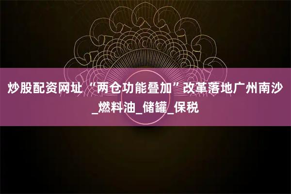 炒股配资网址 “两仓功能叠加”改革落地广州南沙_燃料油_储罐_保税