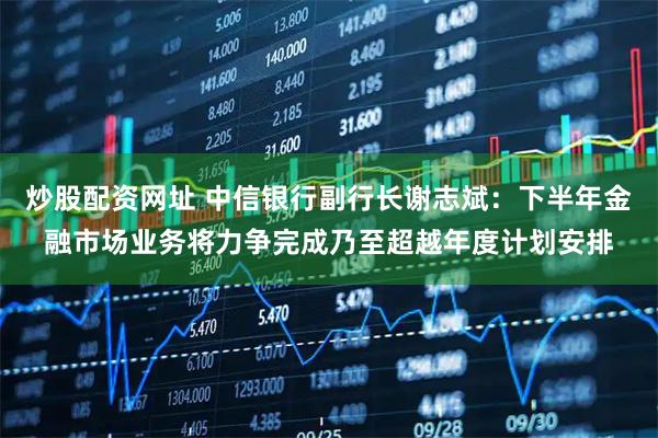 炒股配资网址 中信银行副行长谢志斌：下半年金融市场业务将力争完成乃至超越年度计划安排