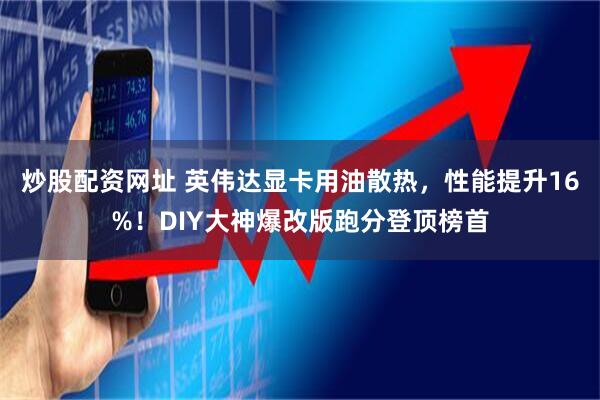 炒股配资网址 英伟达显卡用油散热，性能提升16%！DIY大神爆改版跑分登顶榜首