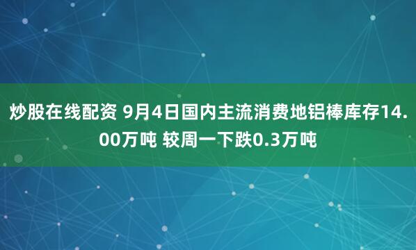 炒股在线配资 9月4日国内主流消费地铝棒库存14.00万吨 较周一下跌0.3万吨