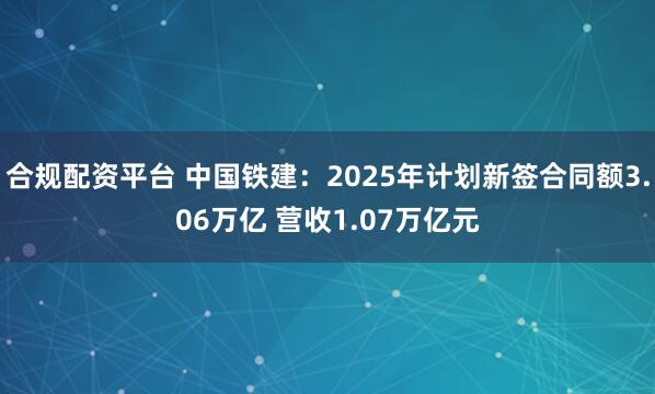 合规配资平台 中国铁建：2025年计划新签合同额3.06万亿 营收1.07万亿元