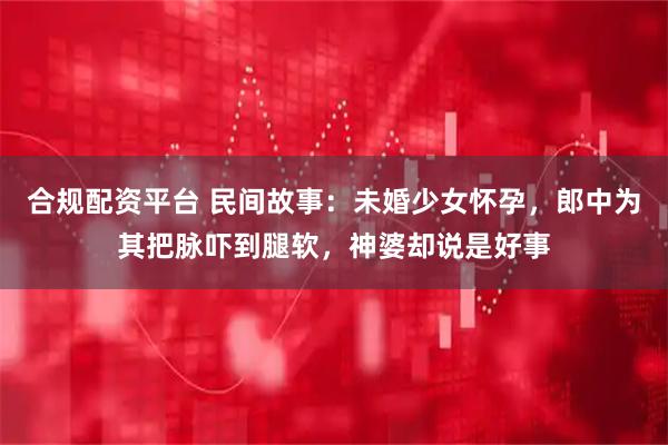 合规配资平台 民间故事：未婚少女怀孕，郎中为其把脉吓到腿软，神婆却说是好事