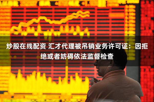 炒股在线配资 汇才代理被吊销业务许可证：因拒绝或者妨碍依法监督检查